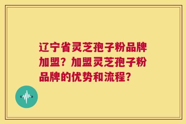 辽宁省灵芝孢子粉品牌加盟？加盟灵芝孢子粉品牌的优势和流程？  第1张