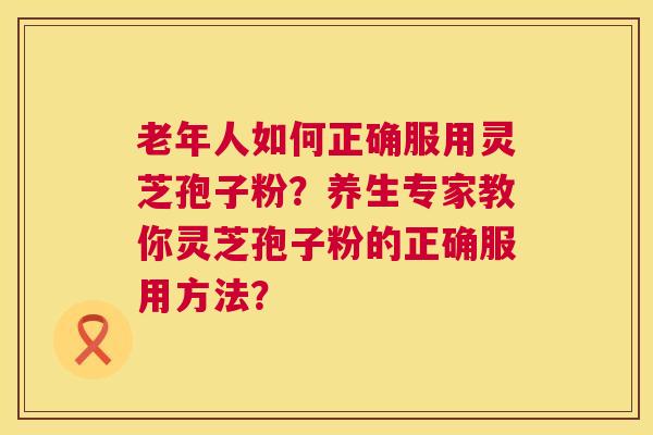 老年人如何正确服用灵芝孢子粉？养生专家教你灵芝孢子粉的正确服用方法？  第1张