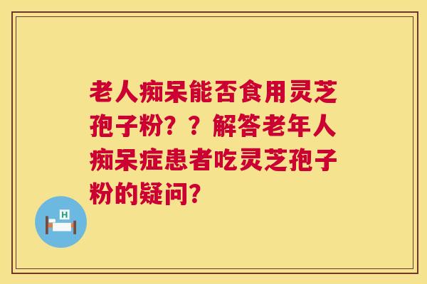 老人痴呆能否食用灵芝孢子粉??解答老年人痴呆症患者吃灵芝孢子粉的疑问? 第1张 老人痴呆能否食用灵芝孢子粉??解答老年人痴呆症患者吃灵芝孢子粉的疑问? 第1张