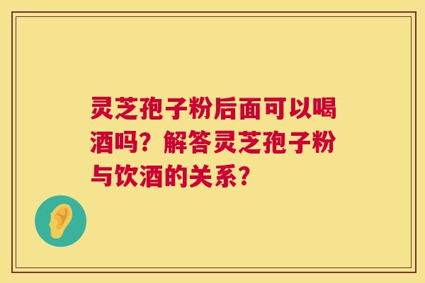 灵芝孢子粉后面可以喝酒吗?解答灵芝孢子粉与饮酒的关系? 第1张 灵芝孢子粉后面可以喝酒吗?解答灵芝孢子粉与饮酒的关系? 第1张