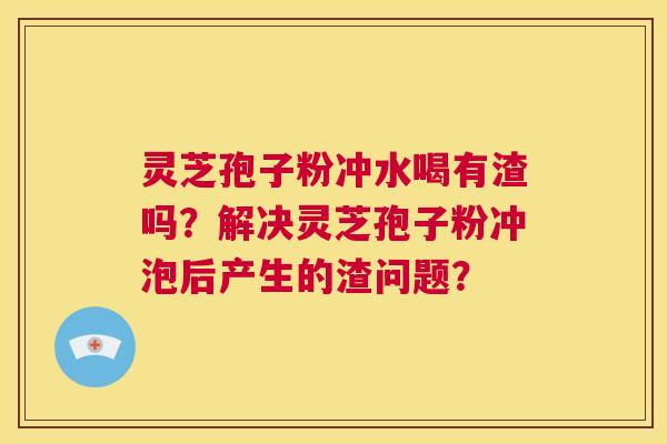 灵芝孢子粉冲水喝有渣吗？解决灵芝孢子粉冲泡后产生的渣问题？  第1张