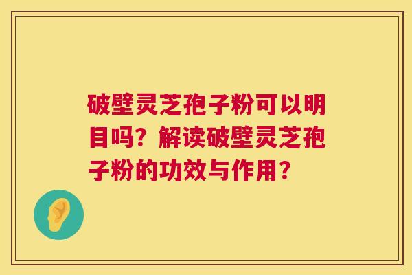 破壁灵芝孢子粉可以明目吗?解读破壁灵芝孢子粉的功效与作用? 第1张 破壁灵芝孢子粉可以明目吗?解读破壁灵芝孢子粉的功效与作用? 第1张