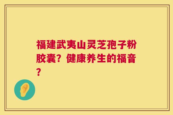 福建武夷山灵芝孢子粉胶囊？健康养生的福音？  第1张