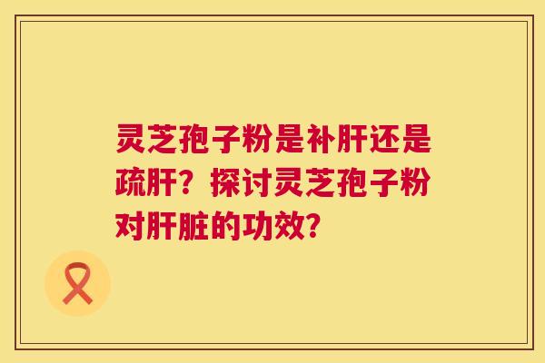 灵芝孢子粉是补肝还是疏肝?探讨灵芝孢子粉对肝脏的功效? 第1张 灵芝孢子粉是补肝还是疏肝?探讨灵芝孢子粉对肝脏的功效? 第1张