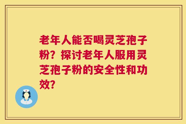 老年人能否喝灵芝孢子粉?探讨老年人服用灵芝孢子粉的安全性和功效? 第1张 老年人能否喝灵芝孢子粉?探讨老年人服用灵芝孢子粉的安全性和功效? 第1张