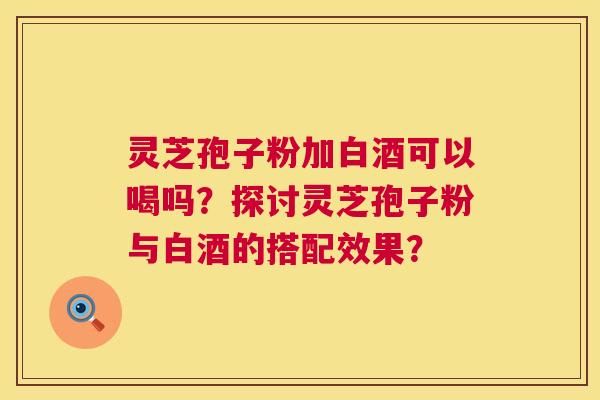 灵芝孢子粉加白酒可以喝吗?探讨灵芝孢子粉与白酒的搭配效果? 第1张 灵芝孢子粉加白酒可以喝吗?探讨灵芝孢子粉与白酒的搭配效果? 第1张
