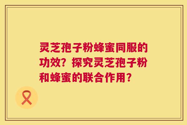 灵芝孢子粉蜂蜜同服的功效？探究灵芝孢子粉和蜂蜜的联合作用？  第1张