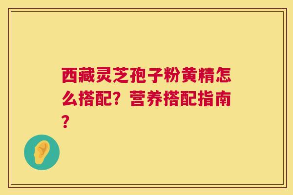 西藏灵芝孢子粉黄精怎么搭配?营养搭配指南? 第1张 西藏灵芝孢子粉黄精怎么搭配?营养搭配指南? 第1张