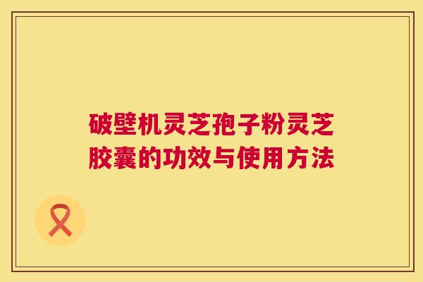 破壁机灵芝孢子粉灵芝胶囊的功效与使用方法  第1张
