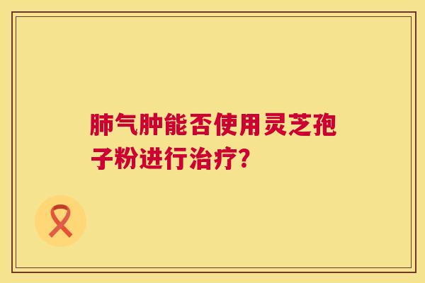 肺气肿能否使用灵芝孢子粉进行治疗? 第1张 肺气肿能否使用灵芝孢子粉进行治疗? 第1张