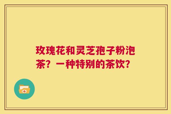 玫瑰花和灵芝孢子粉泡茶?一种特别的茶饮? 第1张 玫瑰花和灵芝孢子粉泡茶?一种特别的茶饮? 第1张