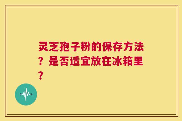 灵芝孢子粉的保存方法?是否适宜放在冰箱里? 第1张 灵芝孢子粉的保存方法?是否适宜放在冰箱里? 第1张
