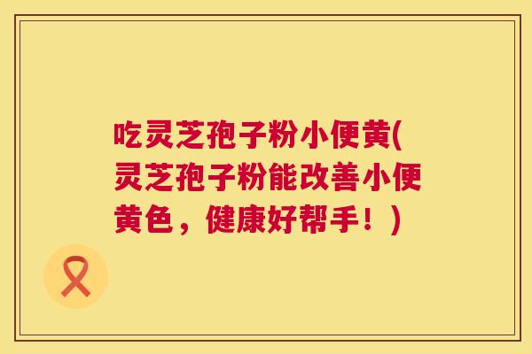 吃灵芝孢子粉小便黄(灵芝孢子粉能改善小便黄色,健康好帮手!) 第1张 吃灵芝孢子粉小便黄(灵芝孢子粉能改善小便黄色,健康好帮手!) 第1张