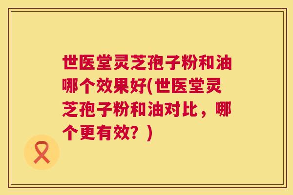世医堂灵芝孢子粉和油哪个效果好(世医堂灵芝孢子粉和油对比,哪个更有效?) 第1张 世医堂灵芝孢子粉和油哪个效果好(世医堂灵芝孢子粉和油对比,哪个更有效?) 第1张