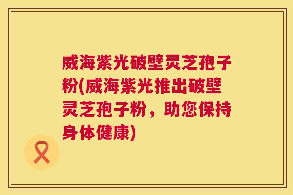 威海紫光破壁灵芝孢子粉(威海紫光推出破壁灵芝孢子粉，助您保持身体健康)  第1张