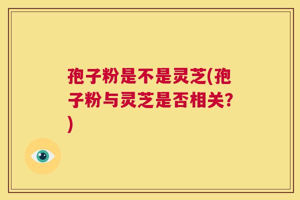 孢子粉是不是灵芝(孢子粉与灵芝是否相关?) 第1张 孢子粉是不是灵芝(孢子粉与灵芝是否相关?) 第1张
