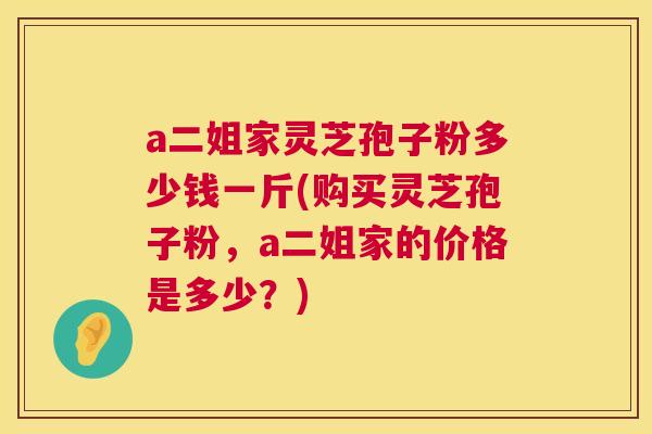 a二姐家灵芝孢子粉多少钱一斤(购买灵芝孢子粉,a二姐家的价格是多少?) 第1张 a二姐家灵芝孢子粉多少钱一斤(购买灵芝孢子粉,a二姐家的价格是多少?) 第1张