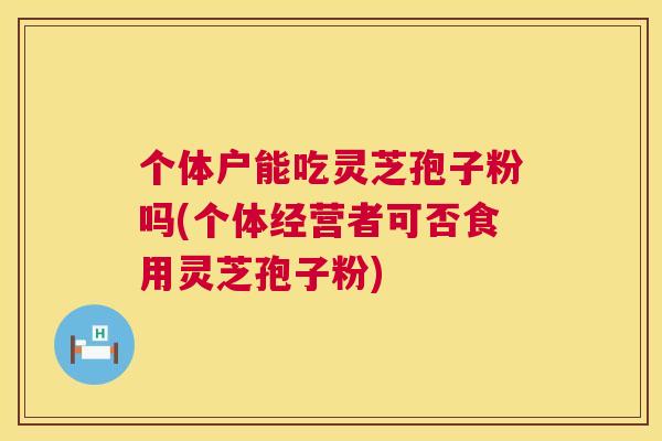 个体户能吃灵芝孢子粉吗(个体经营者可否食用灵芝孢子粉) 第1张 个体户能吃灵芝孢子粉吗(个体经营者可否食用灵芝孢子粉) 第1张