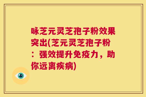 咏芝元灵芝孢子粉效果突出(芝元灵芝孢子粉：强效提升免疫力，助你远离疾病)  第1张