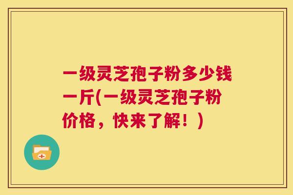 一级灵芝孢子粉多少钱一斤(一级灵芝孢子粉价格，快来了解！)  第1张