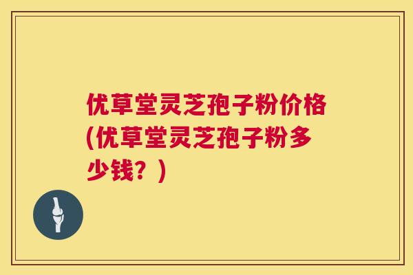 优草堂灵芝孢子粉价格(优草堂灵芝孢子粉多少钱?) 第1张 优草堂灵芝孢子粉价格(优草堂灵芝孢子粉多少钱?) 第1张