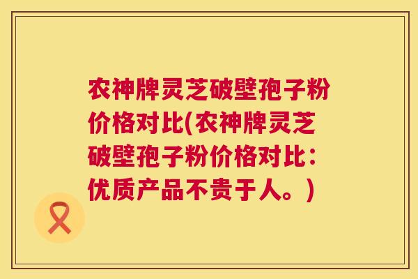 农神牌灵芝破壁孢子粉价格对比(农神牌灵芝破壁孢子粉价格对比:优质产品不贵于人。) 第1张 农神牌灵芝破壁孢子粉价格对比(农神牌灵芝破壁孢子粉价格对比:优质产品不贵于人。) 第1张