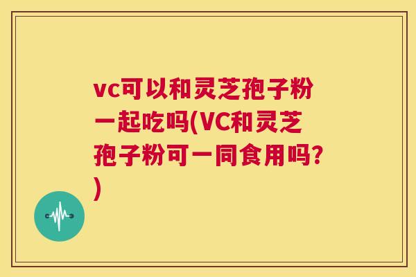 vc可以和灵芝孢子粉一起吃吗(VC和灵芝孢子粉可一同食用吗？)  第1张