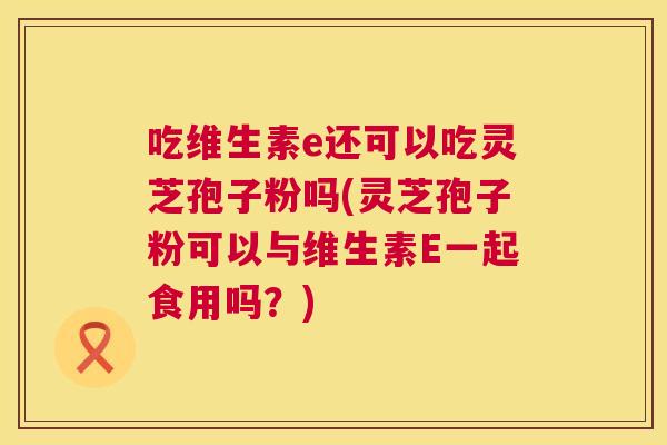吃维生素e还可以吃灵芝孢子粉吗(灵芝孢子粉可以与维生素E一起食用吗?) 第1张 吃维生素e还可以吃灵芝孢子粉吗(灵芝孢子粉可以与维生素E一起食用吗?) 第1张