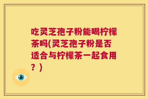 吃灵芝孢子粉能喝柠檬茶吗(灵芝孢子粉是否适合与柠檬茶一起食用？)  第1张