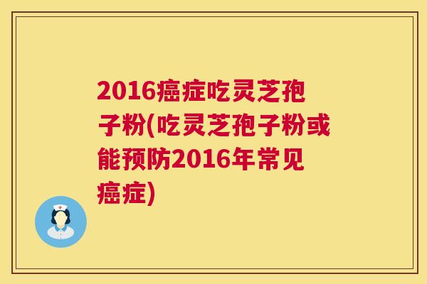 2016癌症吃灵芝孢子粉(吃灵芝孢子粉或能预防2016年常见癌症)  第1张