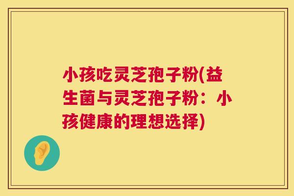 小孩吃灵芝孢子粉(益生菌与灵芝孢子粉：小孩健康的理想选择)  第1张