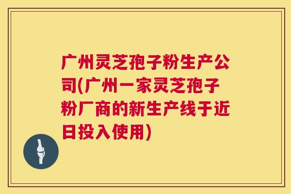 广州灵芝孢子粉生产公司(广州一家灵芝孢子粉厂商的新生产线于近日投入使用) 第1张 广州灵芝孢子粉生产公司(广州一家灵芝孢子粉厂商的新生产线于近日投入使用) 第1张