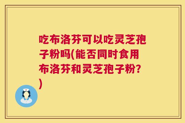 吃布洛芬可以吃灵芝孢子粉吗(能否同时食用布洛芬和灵芝孢子粉?) 第1张 吃布洛芬可以吃灵芝孢子粉吗(能否同时食用布洛芬和灵芝孢子粉?) 第1张