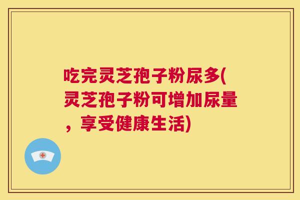 吃完灵芝孢子粉尿多(灵芝孢子粉可增加尿量,享受健康生活) 第1张 吃完灵芝孢子粉尿多(灵芝孢子粉可增加尿量,享受健康生活) 第1张