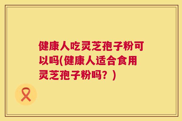 健康人吃灵芝孢子粉可以吗(健康人适合食用灵芝孢子粉吗?) 第1张 健康人吃灵芝孢子粉可以吗(健康人适合食用灵芝孢子粉吗?) 第1张
