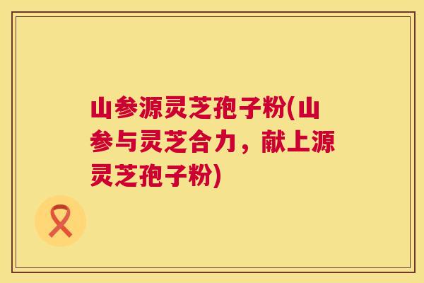山参源灵芝孢子粉(山参与灵芝合力,献上源灵芝孢子粉) 第1张 山参源灵芝孢子粉(山参与灵芝合力,献上源灵芝孢子粉) 第1张