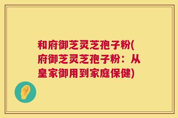 和府御芝灵芝孢子粉(府御芝灵芝孢子粉:从皇家御用到家庭保健) 第1张 和府御芝灵芝孢子粉(府御芝灵芝孢子粉:从皇家御用到家庭保健) 第1张