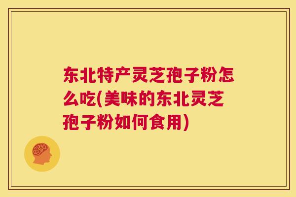东北特产灵芝孢子粉怎么吃(美味的东北灵芝孢子粉如何食用) 第1张 东北特产灵芝孢子粉怎么吃(美味的东北灵芝孢子粉如何食用) 第1张
