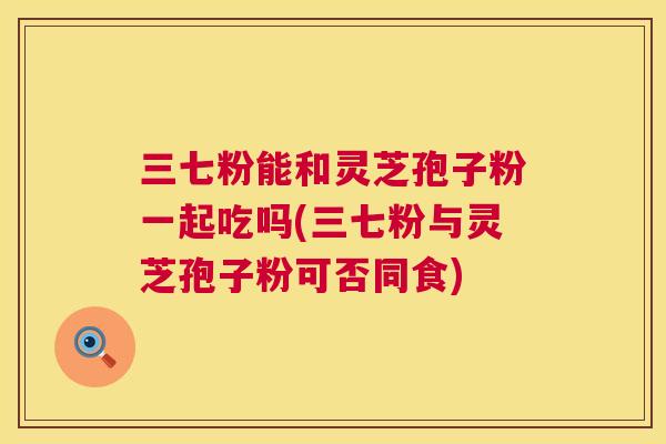 三七粉能和灵芝孢子粉一起吃吗(三七粉与灵芝孢子粉可否同食) 第1张 三七粉能和灵芝孢子粉一起吃吗(三七粉与灵芝孢子粉可否同食) 第1张