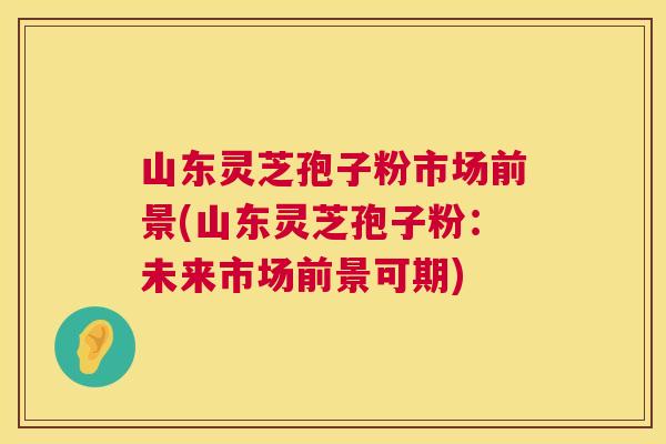 山东灵芝孢子粉市场前景(山东灵芝孢子粉:未来市场前景可期) 第1张 山东灵芝孢子粉市场前景(山东灵芝孢子粉:未来市场前景可期) 第1张