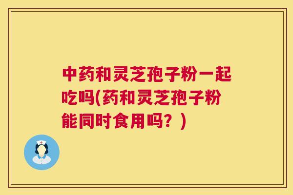 中药和灵芝孢子粉一起吃吗(药和灵芝孢子粉能同时食用吗?) 第1张 中药和灵芝孢子粉一起吃吗(药和灵芝孢子粉能同时食用吗?) 第1张