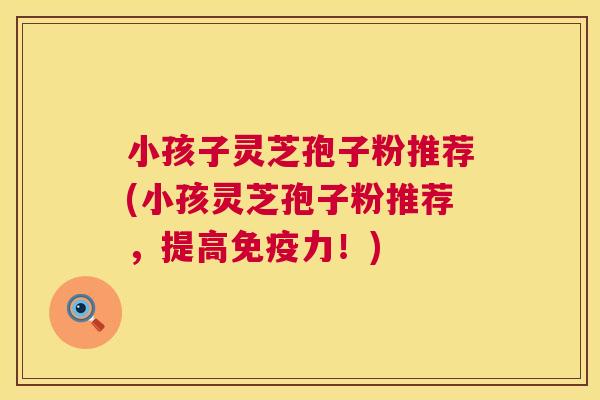 小孩子灵芝孢子粉推荐(小孩灵芝孢子粉推荐,提高免疫力!) 第1张 小孩子灵芝孢子粉推荐(小孩灵芝孢子粉推荐,提高免疫力!) 第1张