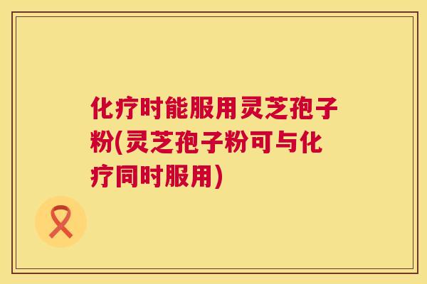 化疗时能服用灵芝孢子粉(灵芝孢子粉可与化疗同时服用) 第1张 化疗时能服用灵芝孢子粉(灵芝孢子粉可与化疗同时服用) 第1张