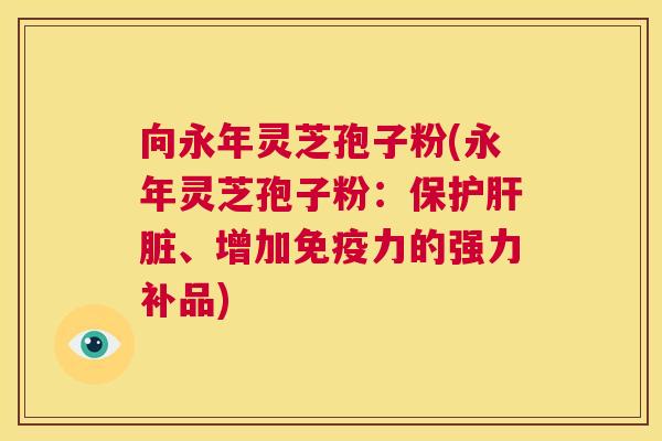 向永年灵芝孢子粉(永年灵芝孢子粉:保护肝脏、增加免疫力的强力补品) 第1张 向永年灵芝孢子粉(永年灵芝孢子粉:保护肝脏、增加免疫力的强力补品) 第1张