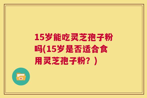 15岁能吃灵芝孢子粉吗(15岁是否适合食用灵芝孢子粉?) 第1张 15岁能吃灵芝孢子粉吗(15岁是否适合食用灵芝孢子粉?) 第1张