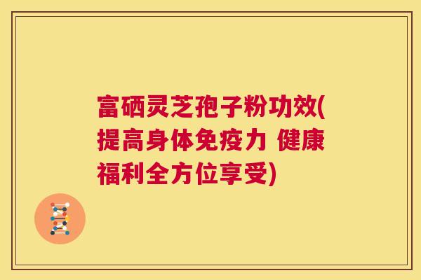 富硒灵芝孢子粉功效(提高身体免疫力 健康福利全方位享受) 第1张 富硒灵芝孢子粉功效(提高身体免疫力 健康福利全方位享受) 第1张