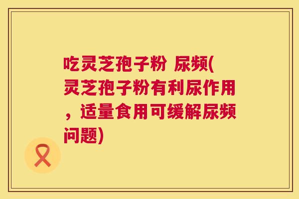吃灵芝孢子粉 尿频(灵芝孢子粉有利尿作用,适量食用可缓解尿频问题) 第1张 吃灵芝孢子粉 尿频(灵芝孢子粉有利尿作用,适量食用可缓解尿频问题) 第1张