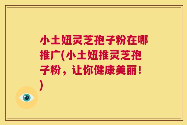 小土妞灵芝孢子粉在哪推广(小土妞推灵芝孢子粉,让你健康美丽!) 第1张 小土妞灵芝孢子粉在哪推广(小土妞推灵芝孢子粉,让你健康美丽!) 第1张