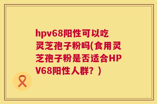 hpv68阳性可以吃灵芝孢子粉吗(食用灵芝孢子粉是否适合HPV68阳性人群?) 第1张 hpv68阳性可以吃灵芝孢子粉吗(食用灵芝孢子粉是否适合HPV68阳性人群?) 第1张