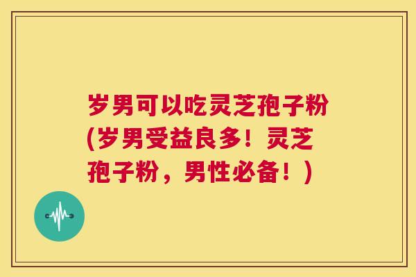 岁男可以吃灵芝孢子粉(岁男受益良多!灵芝孢子粉,男性必备!) 第1张 岁男可以吃灵芝孢子粉(岁男受益良多!灵芝孢子粉,男性必备!) 第1张